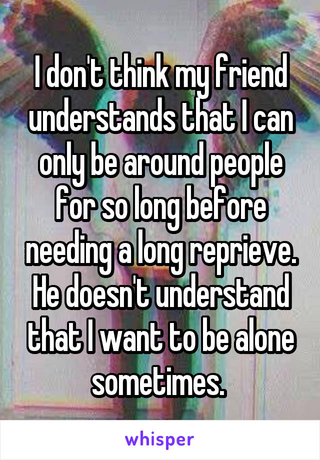 I don't think my friend understands that I can only be around people for so long before needing a long reprieve. He doesn't understand that I want to be alone sometimes. 