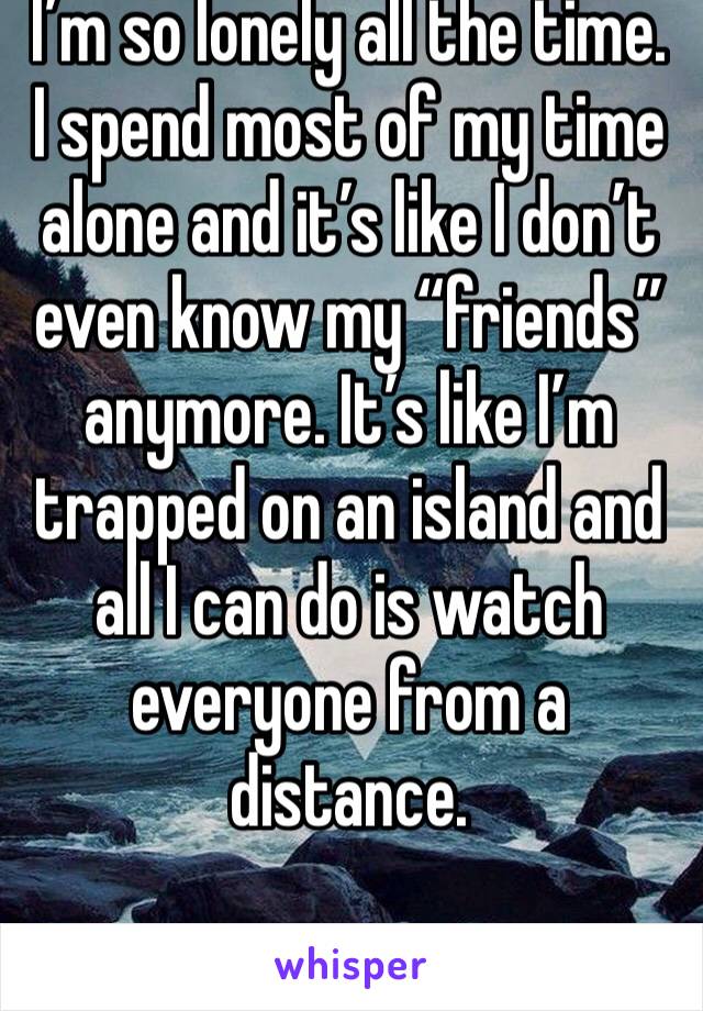 I’m so lonely all the time. I spend most of my time alone and it’s like I don’t even know my “friends” anymore. It’s like I’m trapped on an island and all I can do is watch everyone from a distance.