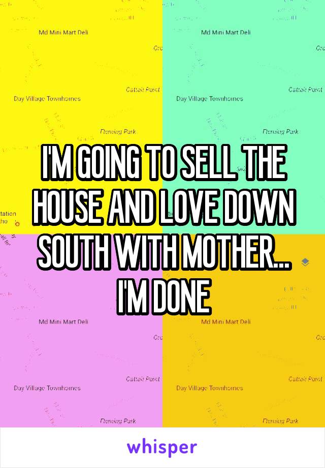 I'M GOING TO SELL THE HOUSE AND LOVE DOWN SOUTH WITH MOTHER...
I'M DONE