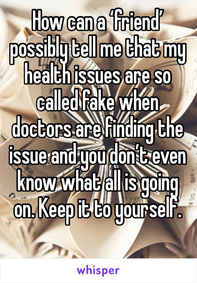 How can a ‘friend’ possibly tell me that my health issues are so called fake when doctors are finding the issue and you don’t even know what all is going on. Keep it to yourself. 
