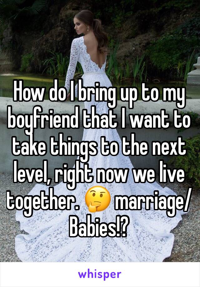How do I bring up to my boyfriend that I want to take things to the next level, right now we live together. 🤔 marriage/Babies!?