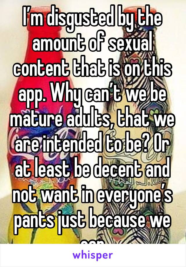 I’m disgusted by the amount of sexual content that is on this app. Why can’t we be mature adults, that we are intended to be? Or at least be decent and not want in everyone’s pants just because we can