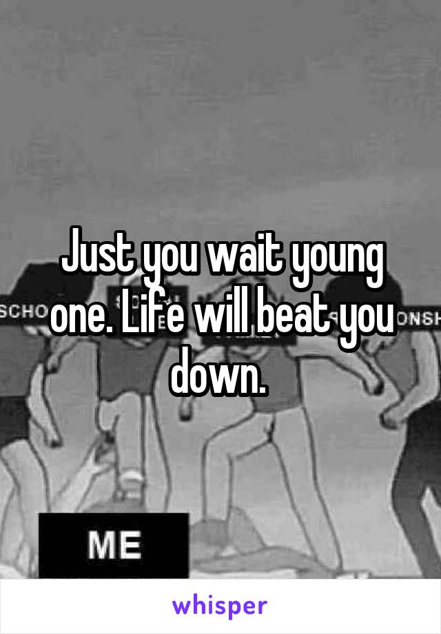 Just you wait young one. Life will beat you down. 