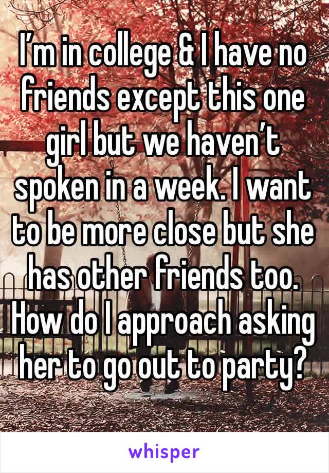 I’m in college & I have no friends except this one girl but we haven’t spoken in a week. I want to be more close but she has other friends too. How do I approach asking her to go out to party? 