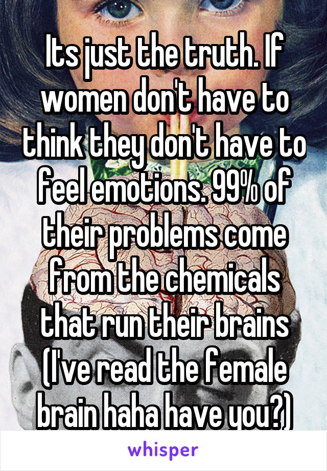 Its just the truth. If women don't have to think they don't have to feel emotions. 99% of their problems come from the chemicals that run their brains (I've read the female brain haha have you?)