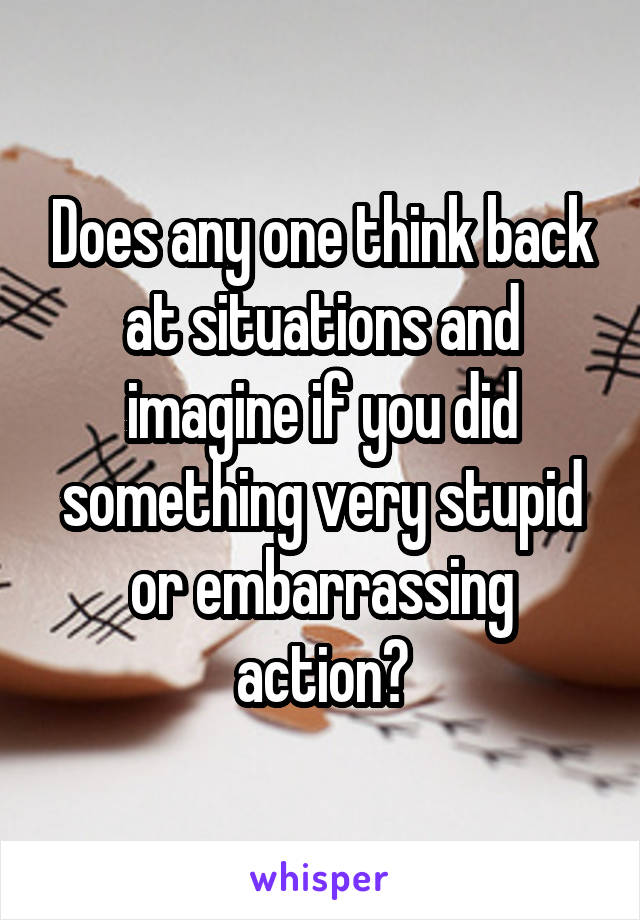 Does any one think back at situations and imagine if you did something very stupid or embarrassing action?