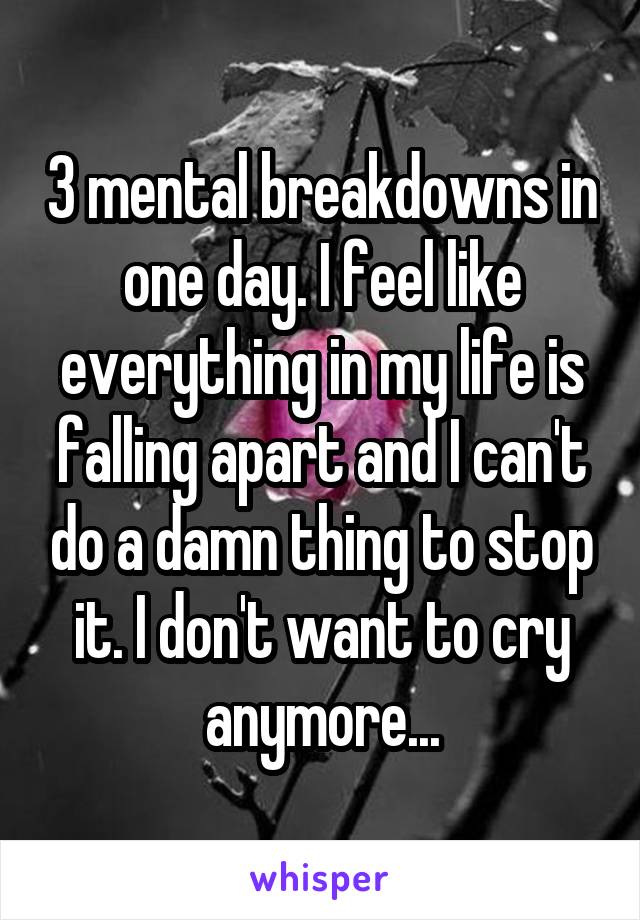 3 mental breakdowns in one day. I feel like everything in my life is falling apart and I can't do a damn thing to stop it. I don't want to cry anymore...