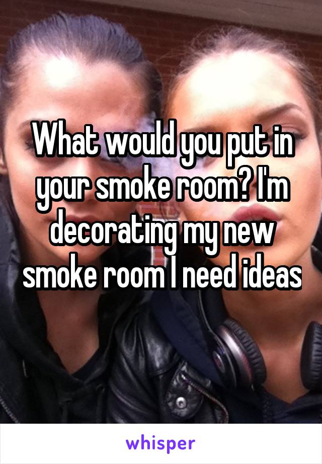 What would you put in your smoke room? I'm decorating my new smoke room I need ideas 
