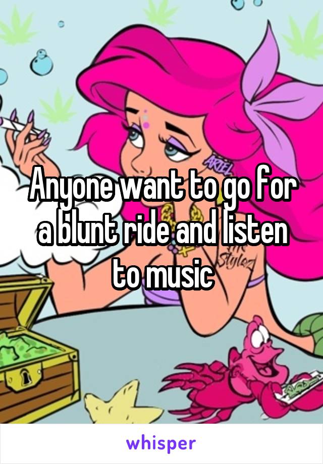 Anyone want to go for a blunt ride and listen to music