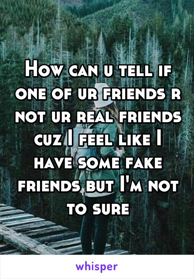 How can u tell if one of ur friends r not ur real friends cuz I feel like I have some fake friends but I'm not to sure