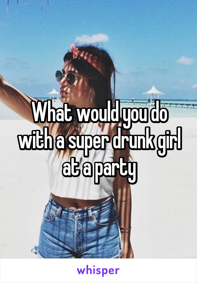 What would you do with a super drunk girl at a party
