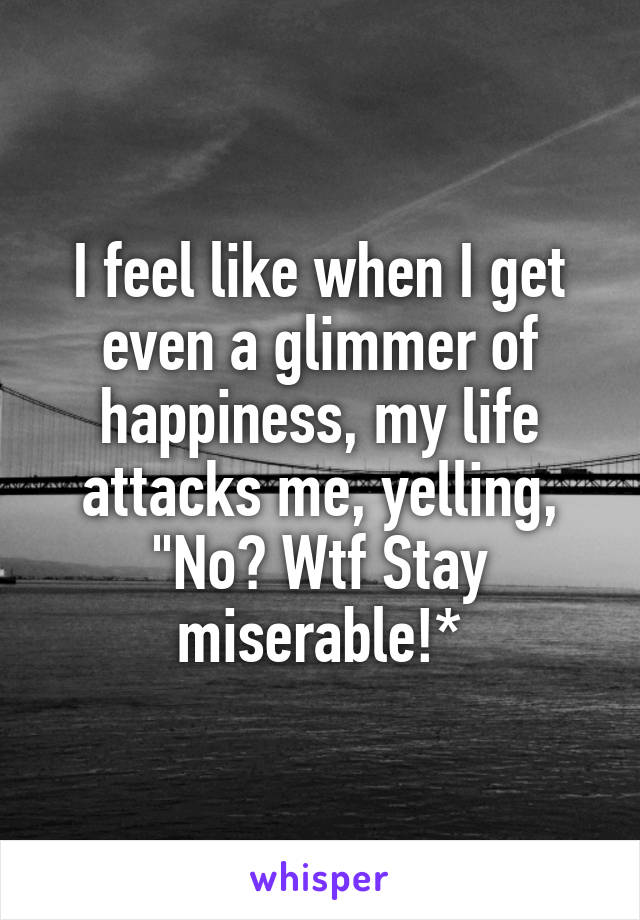 I feel like when I get even a glimmer of happiness, my life attacks me, yelling, "No? Wtf Stay miserable!*