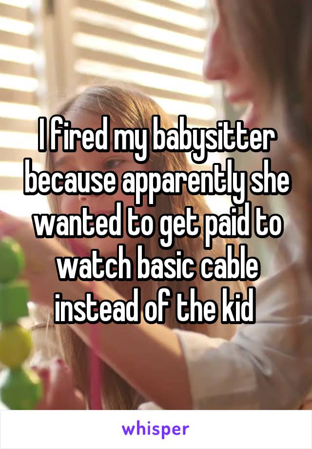 I fired my babysitter because apparently she wanted to get paid to watch basic cable instead of the kid 