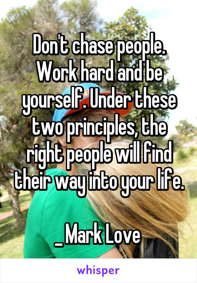 Don't chase people. Work hard and be yourself. Under these two principles, the right people will find their way into your life.

_ Mark Love 
