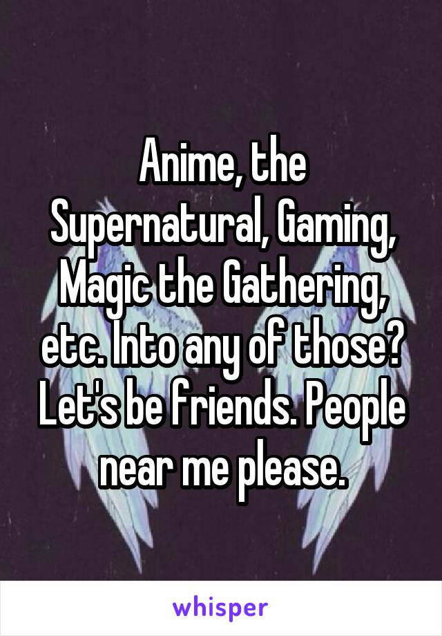 Anime, the Supernatural, Gaming, Magic the Gathering, etc. Into any of those? Let's be friends. People near me please.