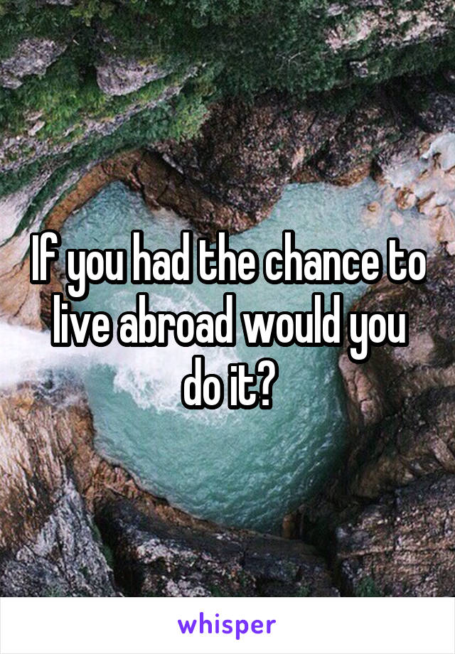 If you had the chance to live abroad would you do it?