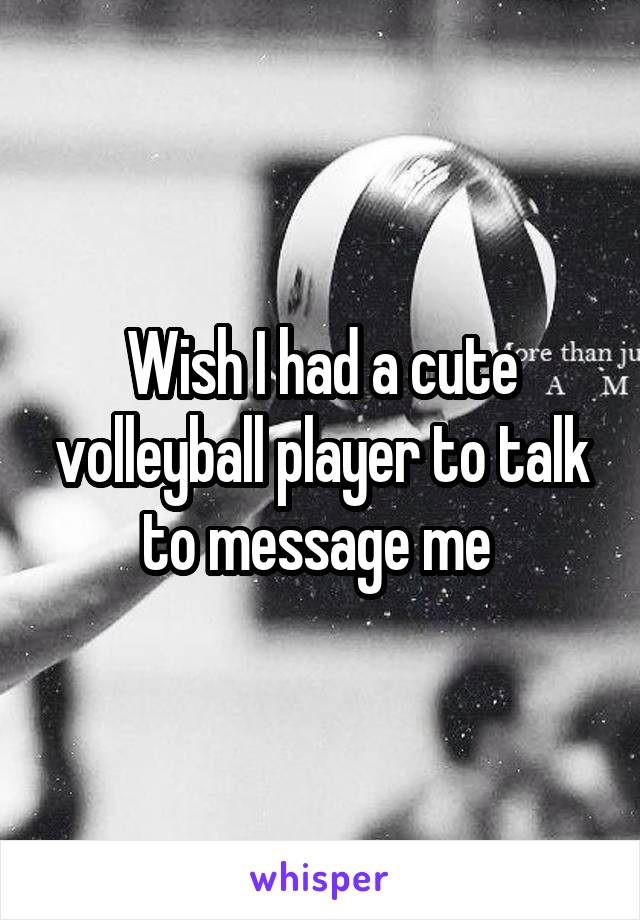 Wish I had a cute volleyball player to talk to message me 