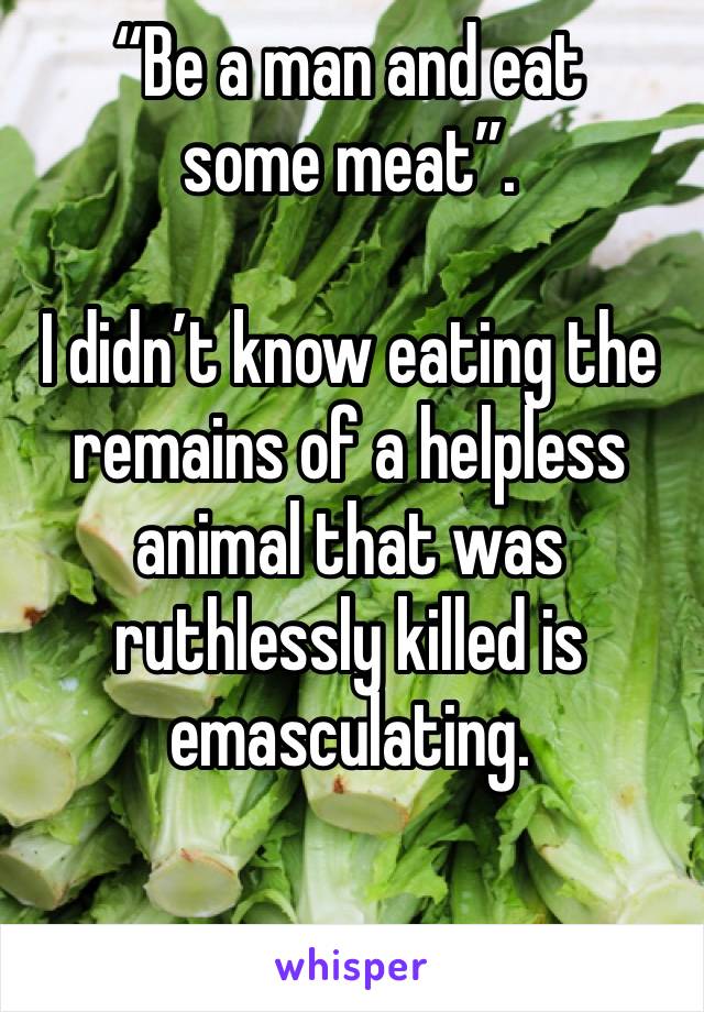 “Be a man and eat some meat”. 

I didn’t know eating the remains of a helpless animal that was ruthlessly killed is emasculating. 

