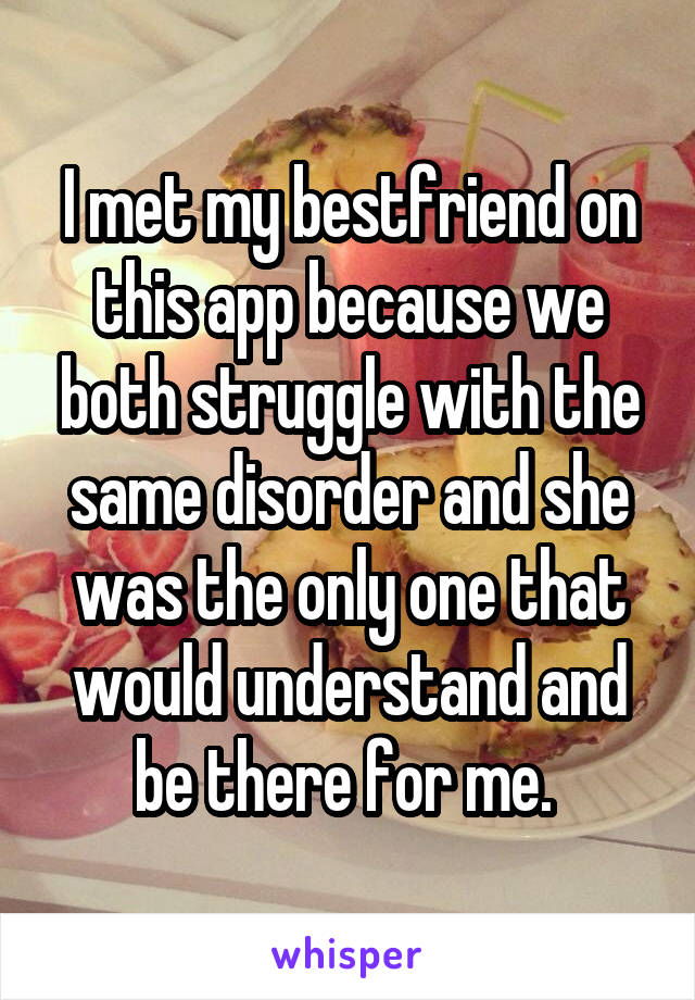 I met my bestfriend on this app because we both struggle with the same disorder and she was the only one that would understand and be there for me. 
