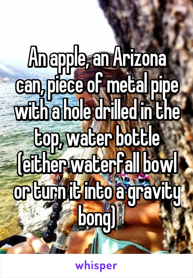 An apple, an Arizona can, piece of metal pipe with a hole drilled in the top, water bottle (either waterfall bowl or turn it into a gravity bong)