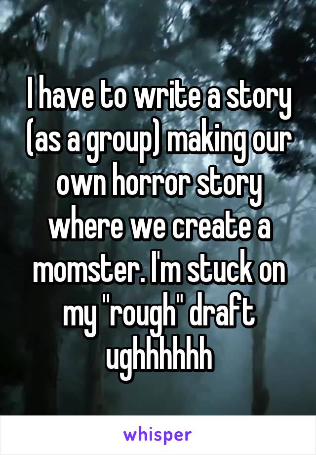 I have to write a story (as a group) making our own horror story where we create a momster. I'm stuck on my "rough" draft ughhhhhh