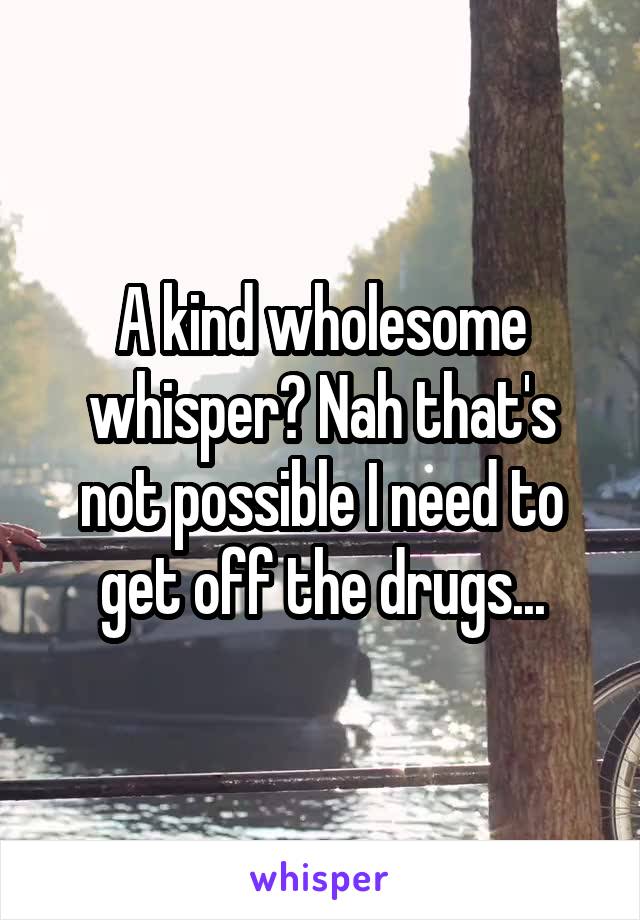 A kind wholesome whisper? Nah that's not possible I need to get off the drugs...