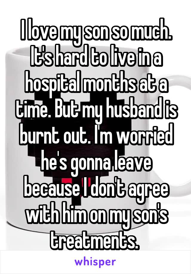 I love my son so much. It's hard to live in a hospital months at a time. But my husband is burnt out. I'm worried he's gonna leave because I don't agree with him on my son's treatments. 