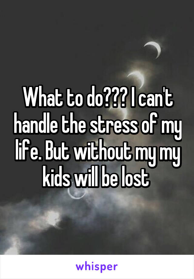 What to do??? I can't handle the stress of my life. But without my my kids will be lost 