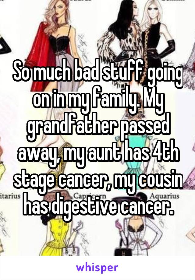 So much bad stuff going on in my family. My grandfather passed away, my aunt has 4th stage cancer, my cousin has digestive cancer.