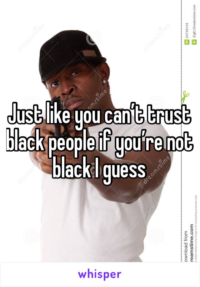 Just like you can’t trust black people if you’re not black I guess