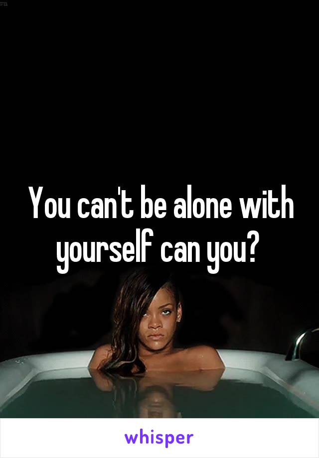 You can't be alone with yourself can you? 