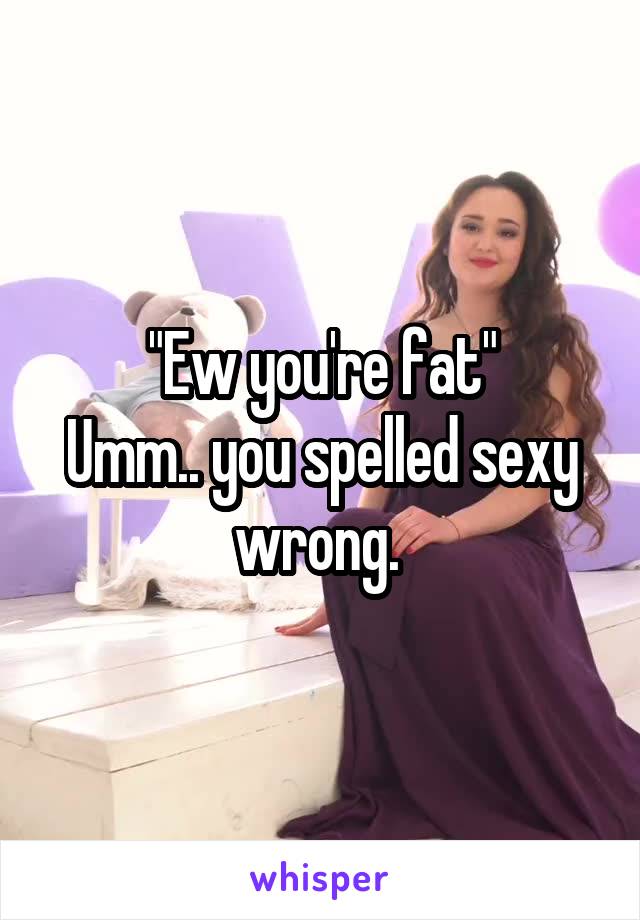 "Ew you're fat"
Umm.. you spelled sexy wrong. 