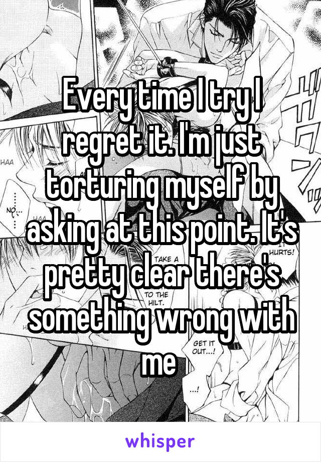 Every time I try I regret it. I'm just torturing myself by asking at this point. It's pretty clear there's something wrong with me 