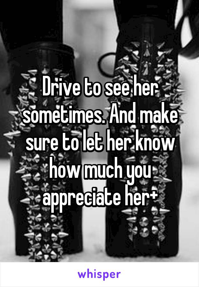 Drive to see her sometimes. And make sure to let her know how much you appreciate her+