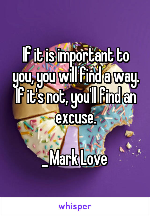 If it is important to you, you will find a way. If it's not, you'll find an excuse.

_ Mark Love 