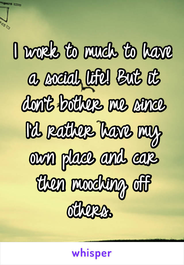 I work to much to have a social life! But it don't bother me since I'd rather have my own place and car then mooching off others. 