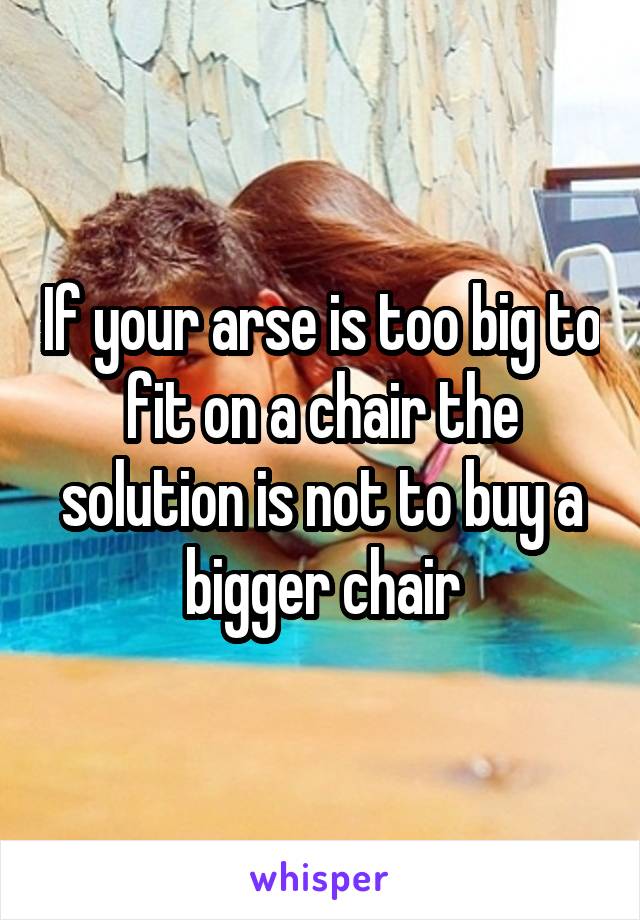 If your arse is too big to fit on a chair the solution is not to buy a bigger chair