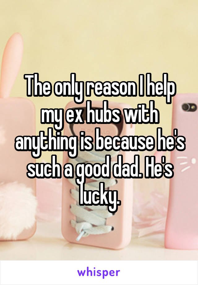 The only reason I help my ex hubs with anything is because he's such a good dad. He's lucky.