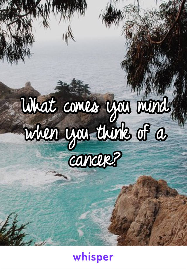 What comes you mind when you think of a cancer?