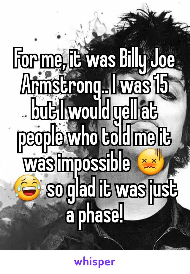 For me, it was Billy Joe Armstrong.. I was 15 but I would yell at people who told me it was impossible 😖😂 so glad it was just a phase!