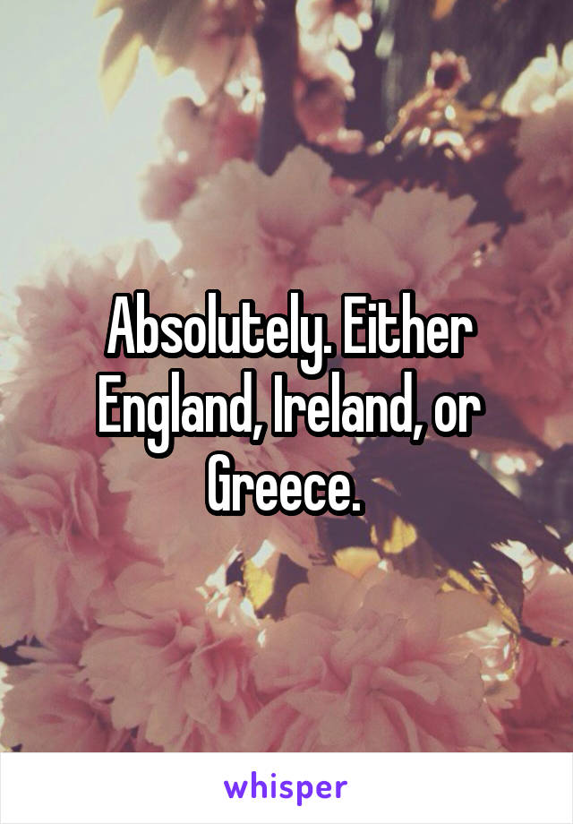 Absolutely. Either England, Ireland, or Greece. 
