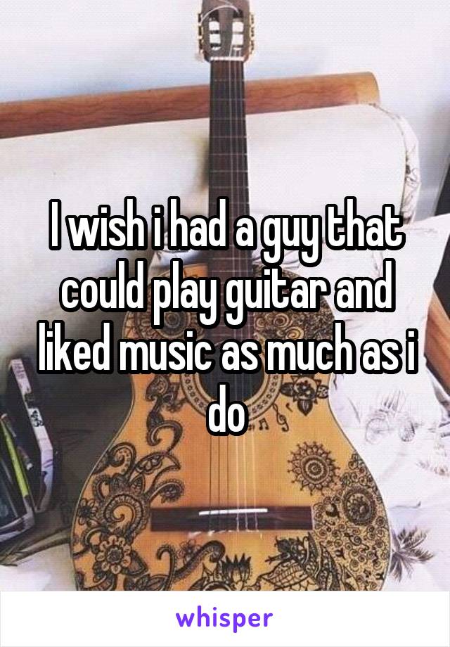 I wish i had a guy that could play guitar and liked music as much as i do