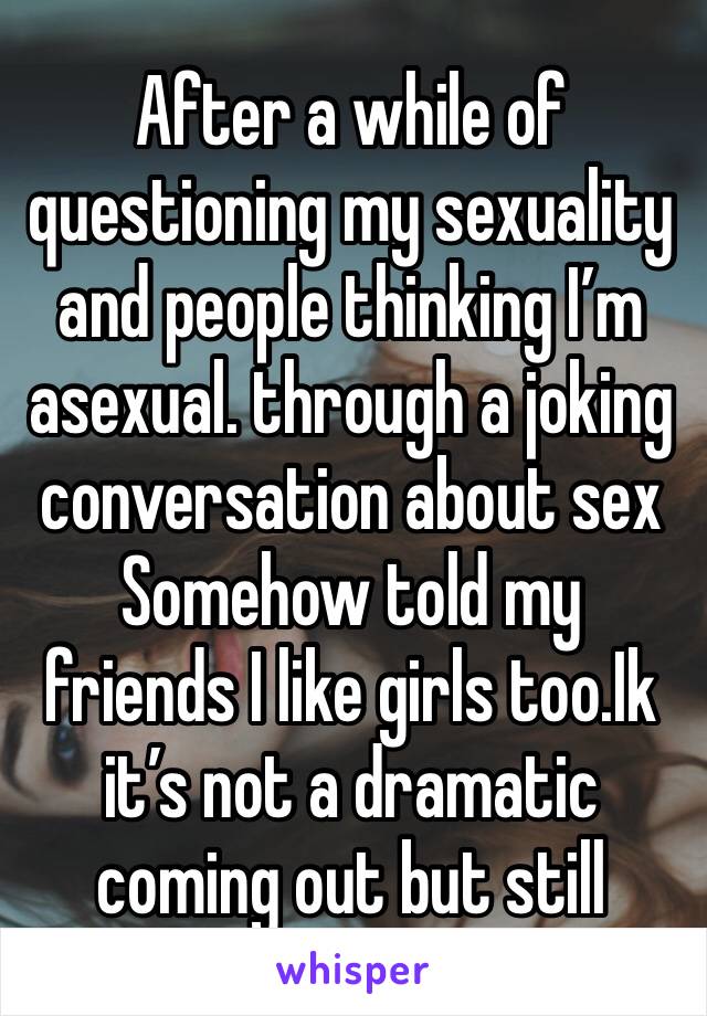 After a while of questioning my sexuality and people thinking I’m asexual. through a joking conversation about sex  Somehow told my friends I like girls too.Ik it’s not a dramatic coming out but still