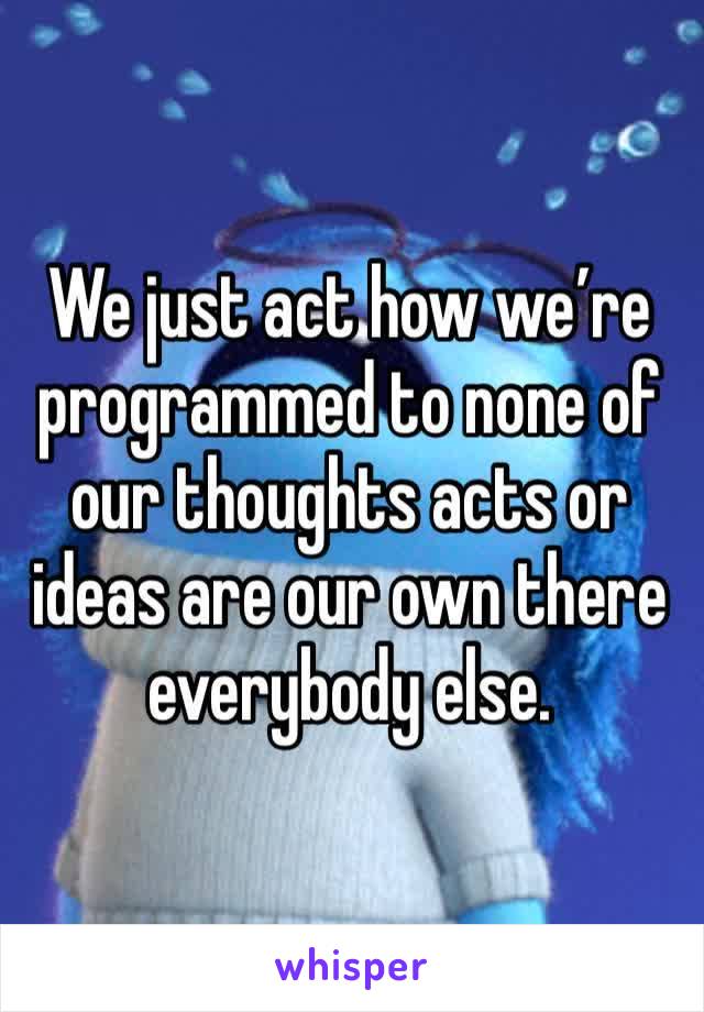 We just act how we’re programmed to none of our thoughts acts or ideas are our own there everybody else. 