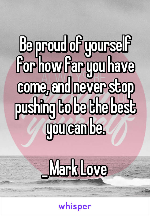 Be proud of yourself for how far you have come, and never stop pushing to be the best you can be.

_ Mark Love 