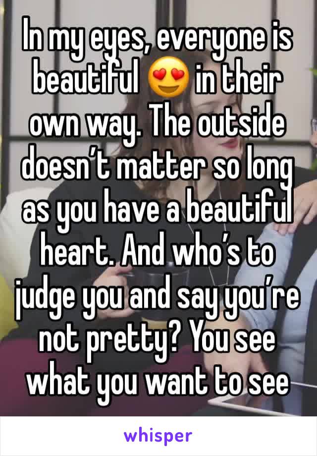 In my eyes, everyone is beautiful 😍 in their own way. The outside doesn’t matter so long as you have a beautiful heart. And who’s to judge you and say you’re not pretty? You see what you want to see 