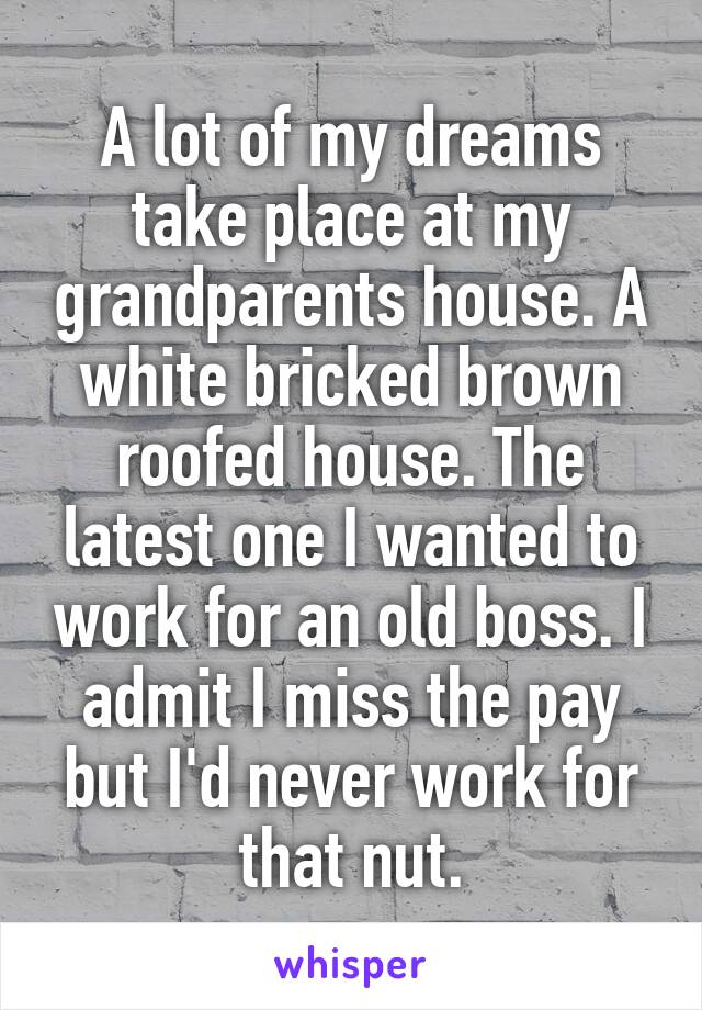 A lot of my dreams take place at my grandparents house. A white bricked brown roofed house. The latest one I wanted to work for an old boss. I admit I miss the pay but I'd never work for that nut.