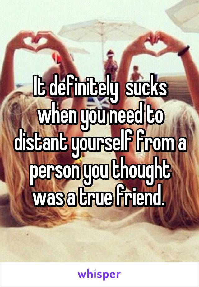 It definitely  sucks when you need to distant yourself from a person you thought was a true friend. 
