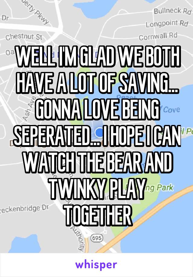 WELL I'M GLAD WE BOTH HAVE A LOT OF SAVING...
GONNA LOVE BEING SEPERATED... I HOPE I CAN WATCH THE BEAR AND TWINKY PLAY TOGETHER
