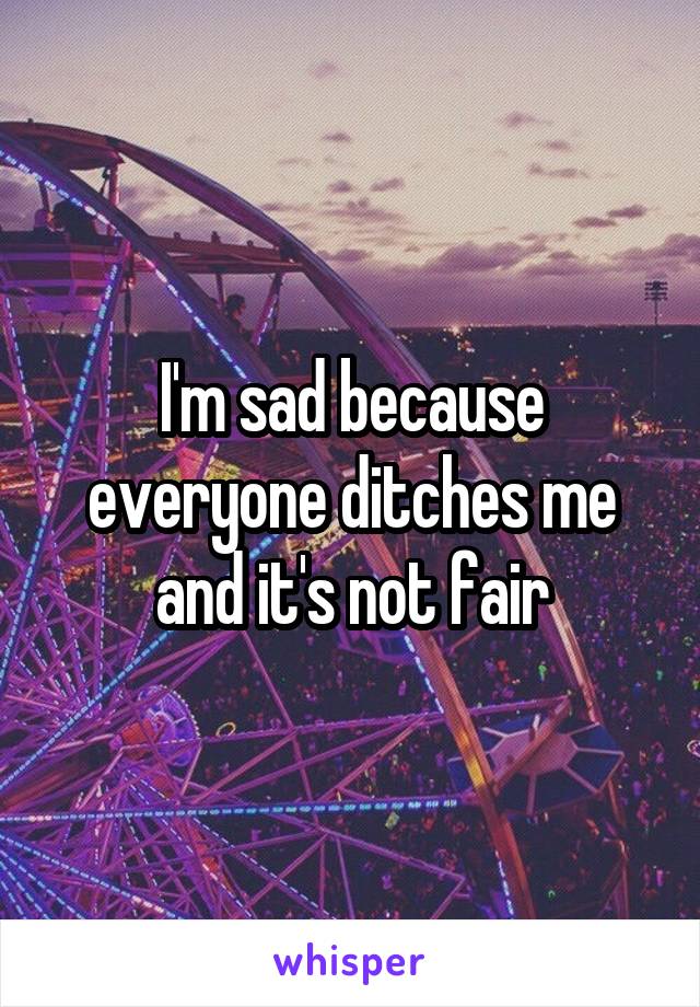 I'm sad because everyone ditches me and it's not fair